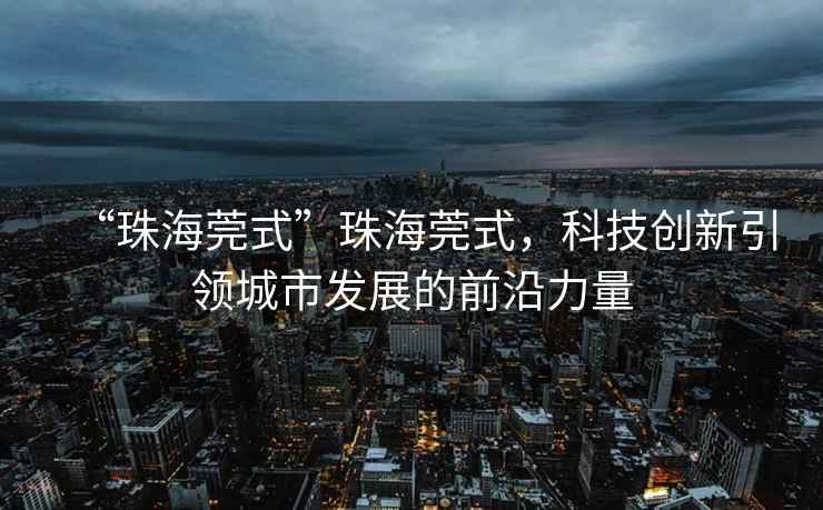 “珠海莞式”珠海莞式，科技創(chuàng)新引領(lǐng)城市發(fā)展的前沿力量