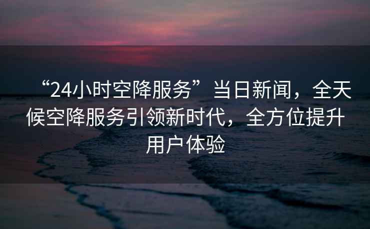 “24小時(shí)空降服務(wù)”當(dāng)日新聞，全天候空降服務(wù)引領(lǐng)新時(shí)代，全方位提升用戶體驗(yàn)