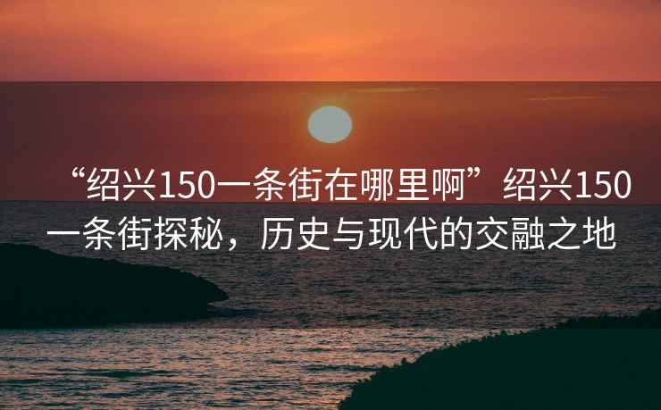 “紹興150一條街在哪里啊”紹興150一條街探秘，歷史與現(xiàn)代的交融之地