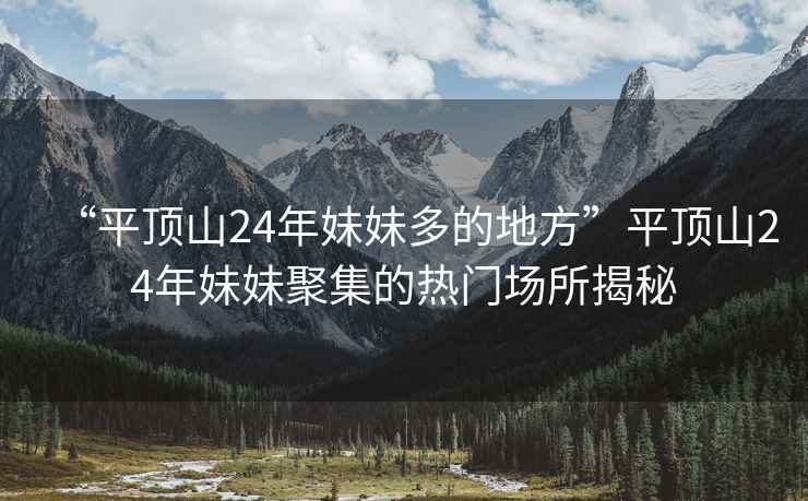 “平頂山24年妹妹多的地方”平頂山24年妹妹聚集的熱門場所揭秘