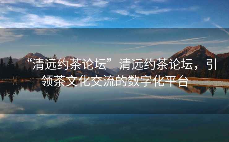 “清遠約茶論壇”清遠約茶論壇，引領(lǐng)茶文化交流的數(shù)字化平臺