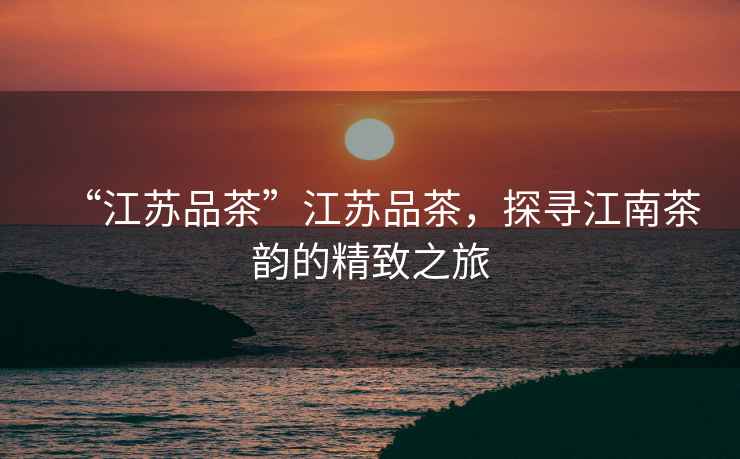 “江蘇品茶”江蘇品茶，探尋江南茶韻的精致之旅