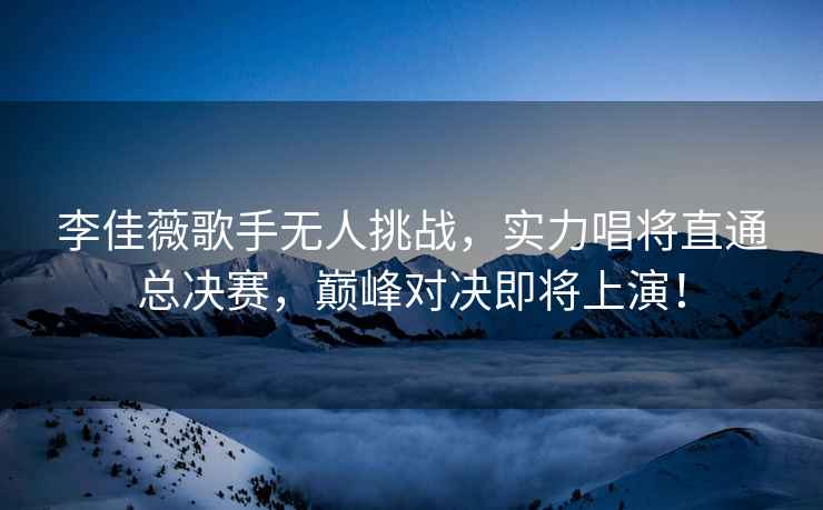 李佳薇歌手無人挑戰(zhàn)，實力唱將直通總決賽，巔峰對決即將上演！
