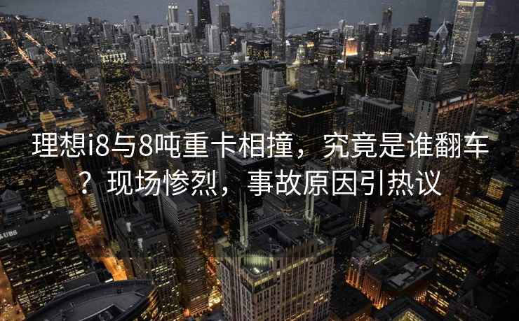 理想i8與8噸重卡相撞，究竟是誰翻車？現(xiàn)場慘烈，事故原因引熱議