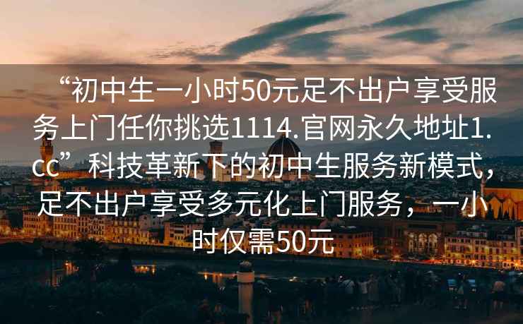 “初中生一小時(shí)50元足不出戶(hù)享受服務(wù)上門(mén)任你挑選1114.官網(wǎng)永久地址1.cc”科技革新下的初中生服務(wù)新模式，足不出戶(hù)享受多元化上門(mén)服務(wù)，一小時(shí)僅需50元