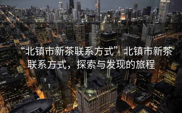 “北鎮(zhèn)市新茶聯(lián)系方式”北鎮(zhèn)市新茶聯(lián)系方式，探索與發(fā)現(xiàn)的旅程