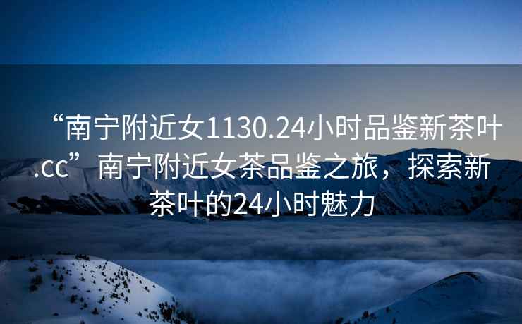 “南寧附近女1130.24小時品鑒新茶葉.cc”南寧附近女茶品鑒之旅，探索新茶葉的24小時魅力