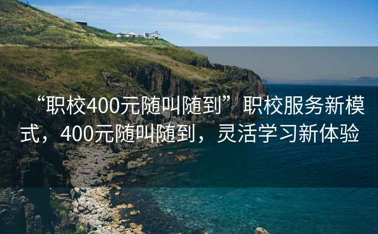 “職校400元隨叫隨到”職校服務(wù)新模式，400元隨叫隨到，靈活學(xué)習(xí)新體驗(yàn)