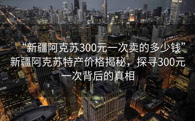 “新疆阿克蘇300元一次賣的多少錢”新疆阿克蘇特產(chǎn)價格揭秘，探尋300元一次背后的真相
