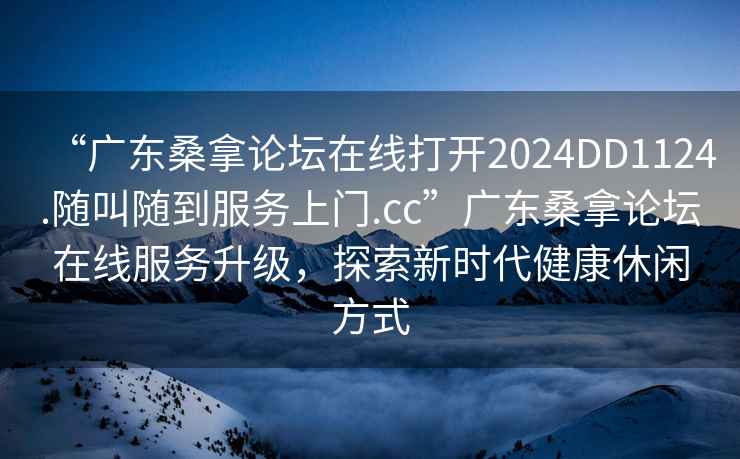 “廣東桑拿論壇在線打開2024DD1124.隨叫隨到服務上門.cc”廣東桑拿論壇在線服務升級，探索新時代健康休閑方式