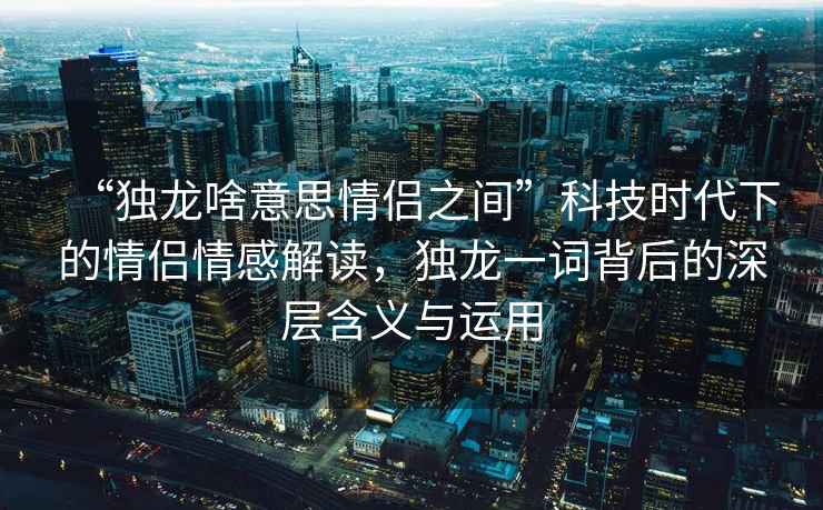 “獨(dú)龍啥意思情侶之間”科技時(shí)代下的情侶情感解讀，獨(dú)龍一詞背后的深層含義與運(yùn)用
