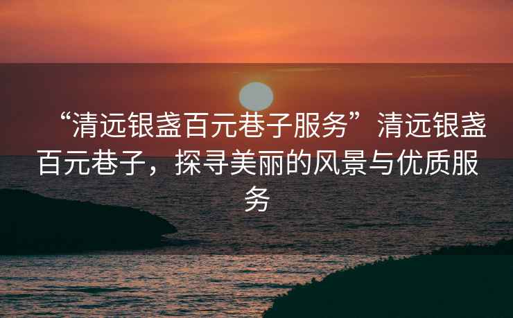 “清遠(yuǎn)銀盞百元巷子服務(wù)”清遠(yuǎn)銀盞百元巷子，探尋美麗的風(fēng)景與優(yōu)質(zhì)服務(wù)