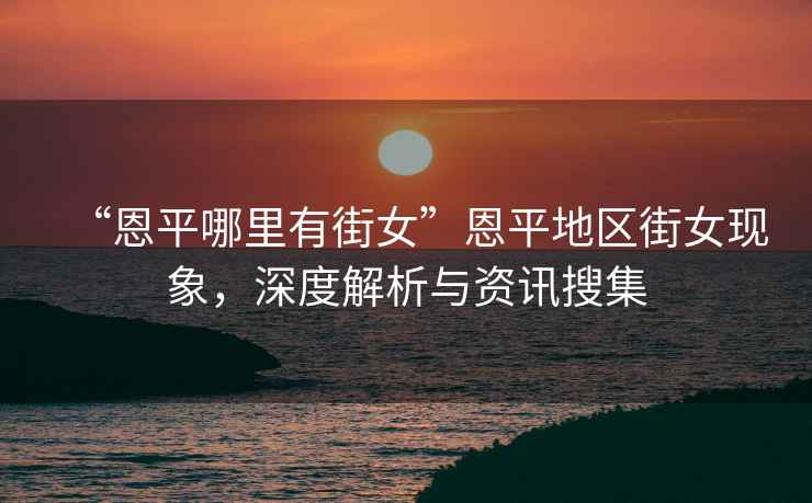 “恩平哪里有街女”恩平地區(qū)街女現(xiàn)象，深度解析與資訊搜集