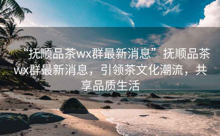“撫順品茶wx群最新消息”撫順品茶wx群最新消息，引領(lǐng)茶文化潮流，共享品質(zhì)生活
