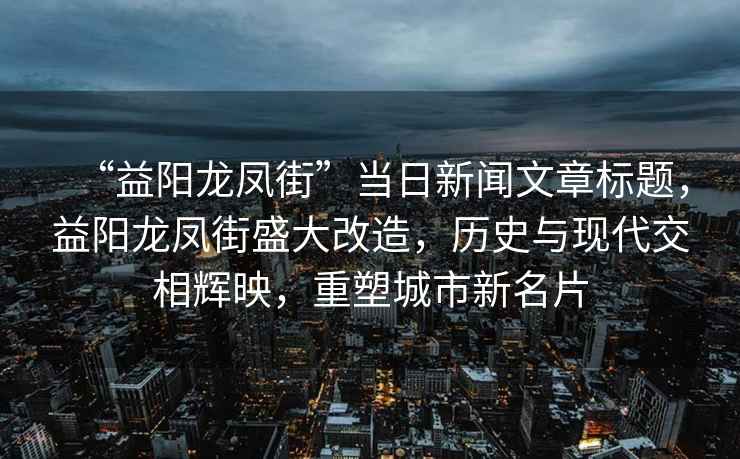 “益陽龍鳳街”當(dāng)日新聞文章標(biāo)題，益陽龍鳳街盛大改造，歷史與現(xiàn)代交相輝映，重塑城市新名片
