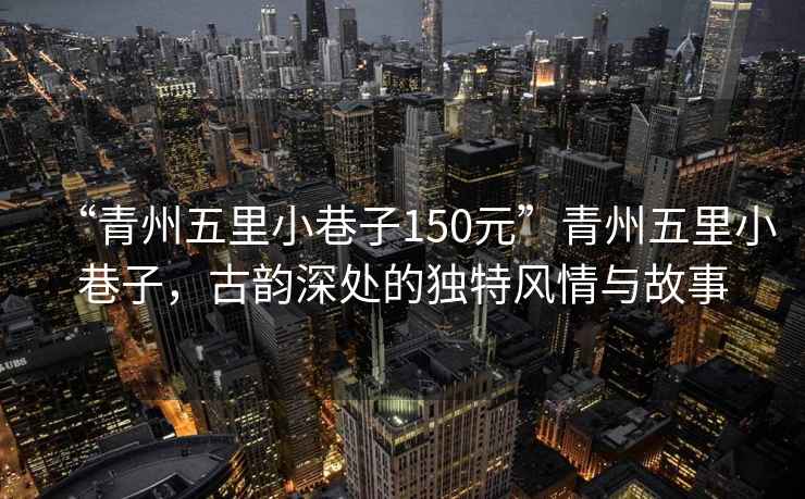 “青州五里小巷子150元”青州五里小巷子，古韻深處的獨特風情與故事