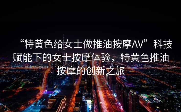 “特黃色給女士做推油按摩AV”科技賦能下的女士按摩體驗(yàn)，特黃色推油按摩的創(chuàng)新之旅