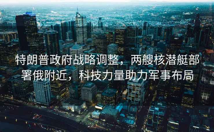 特朗普政府戰(zhàn)略調(diào)整，兩艘核潛艇部署俄附近，科技力量助力軍事布局