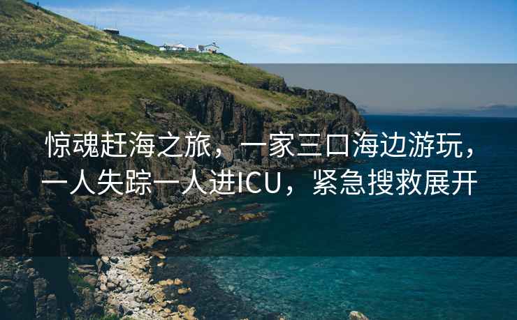 驚魂趕海之旅，一家三口海邊游玩，一人失蹤一人進(jìn)ICU，緊急搜救展開