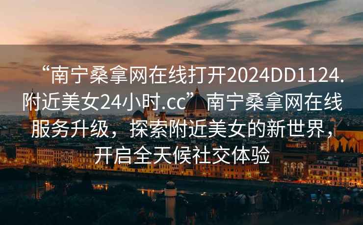 “南寧桑拿網(wǎng)在線打開(kāi)2024DD1124.附近美女24小時(shí).cc”南寧桑拿網(wǎng)在線服務(wù)升級(jí)，探索附近美女的新世界，開(kāi)啟全天候社交體驗(yàn)