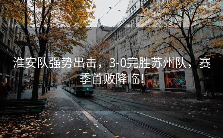 淮安隊(duì)強(qiáng)勢(shì)出擊，3-0完勝蘇州隊(duì)，賽季首敗降臨！