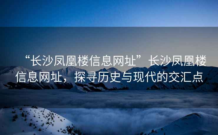 “長沙鳳凰樓信息網(wǎng)址”長沙鳳凰樓信息網(wǎng)址，探尋歷史與現(xiàn)代的交匯點(diǎn)