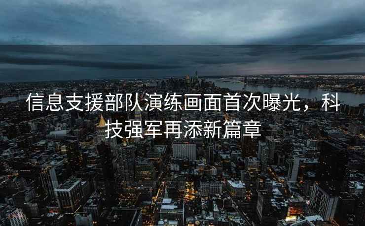 信息支援部隊演練畫面首次曝光，科技強軍再添新篇章