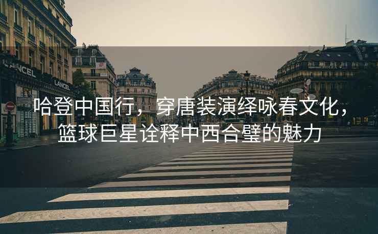 哈登中國(guó)行，穿唐裝演繹詠春文化，籃球巨星詮釋中西合璧的魅力
