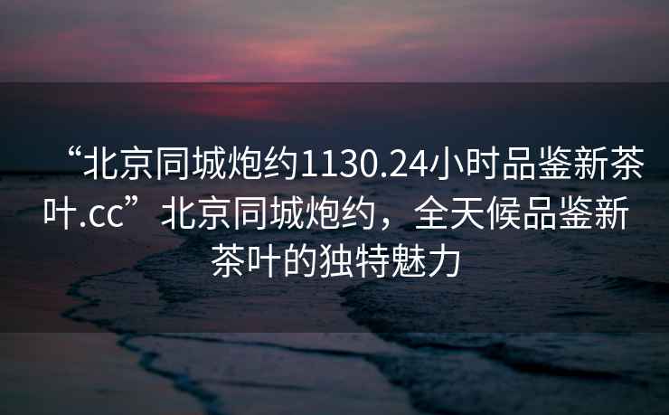 “北京同城炮約1130.24小時(shí)品鑒新茶葉.cc”北京同城炮約，全天候品鑒新茶葉的獨(dú)特魅力