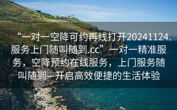“一對(duì)一空降可約再線打開20241124.服務(wù)上門隨叫隨到.cc”一對(duì)一精準(zhǔn)服務(wù)，空降預(yù)約在線服務(wù)，上門服務(wù)隨叫隨到—開啟高效便捷的生活體驗(yàn)