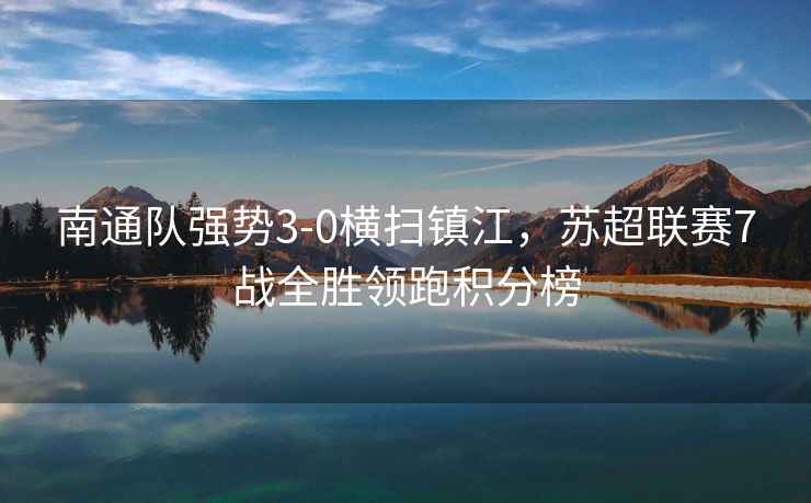 南通隊(duì)強(qiáng)勢3-0橫掃鎮(zhèn)江，蘇超聯(lián)賽7戰(zhàn)全勝領(lǐng)跑積分榜