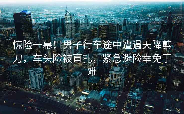 驚險(xiǎn)一幕！男子行車途中遭遇天降剪刀，車頭險(xiǎn)被直扎，緊急避險(xiǎn)幸免于難