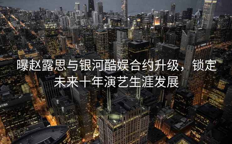 曝趙露思與銀河酷娛合約升級，鎖定未來十年演藝生涯發(fā)展