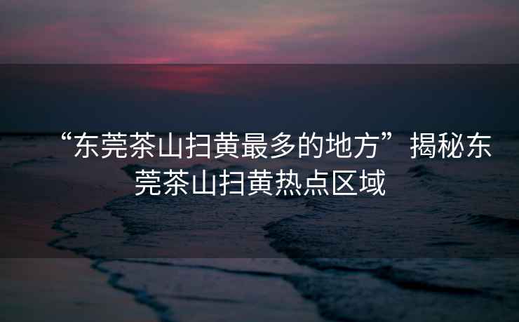 “東莞茶山掃黃最多的地方”揭秘東莞茶山掃黃熱點區(qū)域