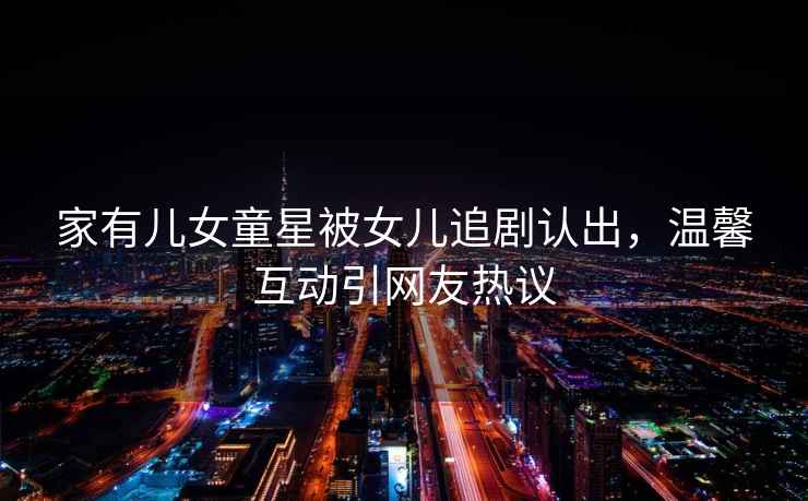 家有兒女童星被女兒追劇認(rèn)出，溫馨互動引網(wǎng)友熱議