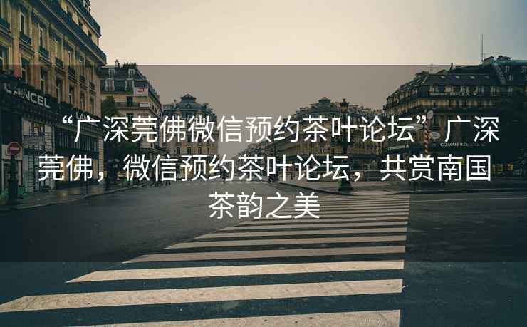 “廣深莞佛微信預(yù)約茶葉論壇”廣深莞佛，微信預(yù)約茶葉論壇，共賞南國茶韻之美