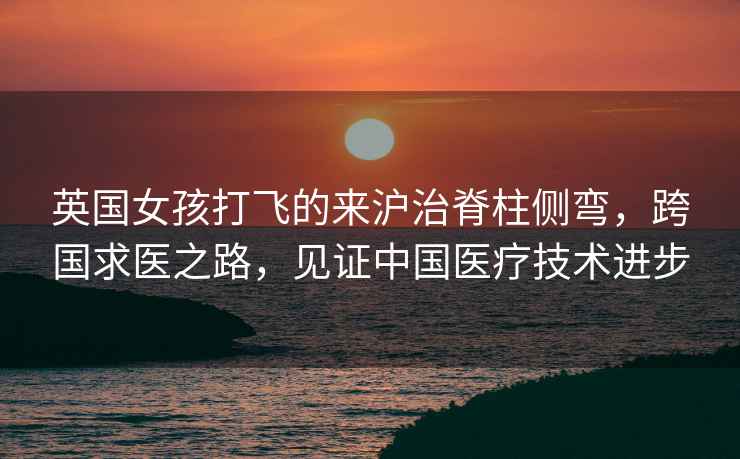 英國女孩打飛的來滬治脊柱側(cè)彎，跨國求醫(yī)之路，見證中國醫(yī)療技術(shù)進步