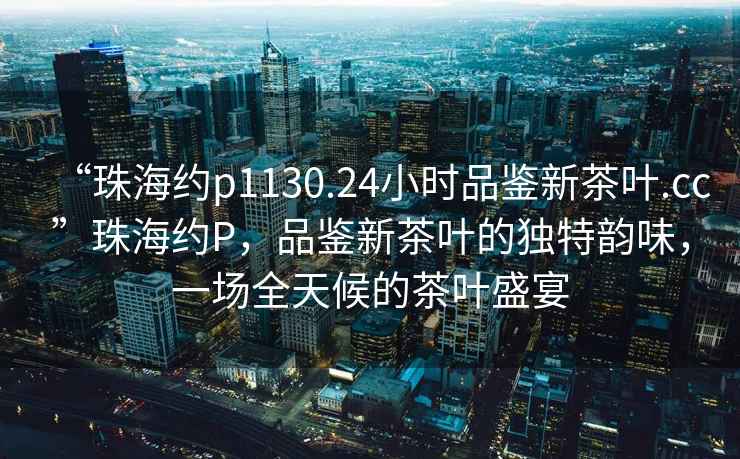 “珠海約p1130.24小時品鑒新茶葉.cc”珠海約P，品鑒新茶葉的獨特韻味，一場全天候的茶葉盛宴