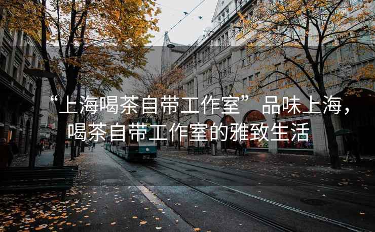 “上海喝茶自帶工作室”品味上海，喝茶自帶工作室的雅致生活