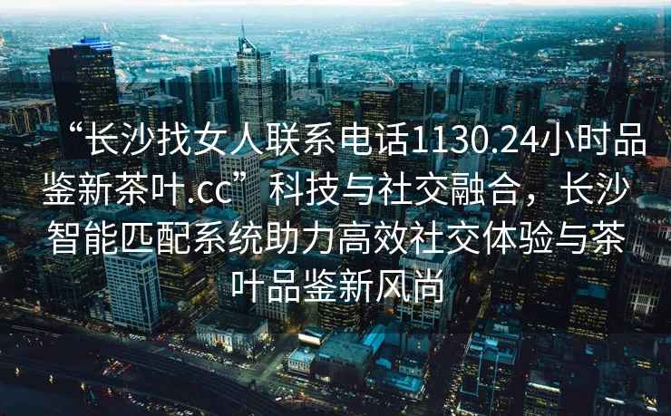 “長(zhǎng)沙找女人聯(lián)系電話1130.24小時(shí)品鑒新茶葉.cc”科技與社交融合，長(zhǎng)沙智能匹配系統(tǒng)助力高效社交體驗(yàn)與茶葉品鑒新風(fēng)尚