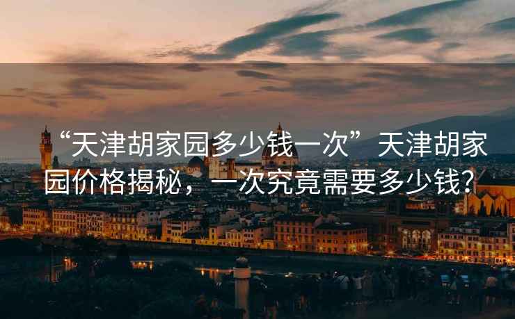 “天津胡家園多少錢一次”天津胡家園價(jià)格揭秘，一次究竟需要多少錢？