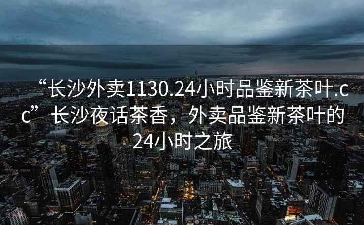 “長(zhǎng)沙外賣1130.24小時(shí)品鑒新茶葉.cc”長(zhǎng)沙夜話茶香，外賣品鑒新茶葉的24小時(shí)之旅