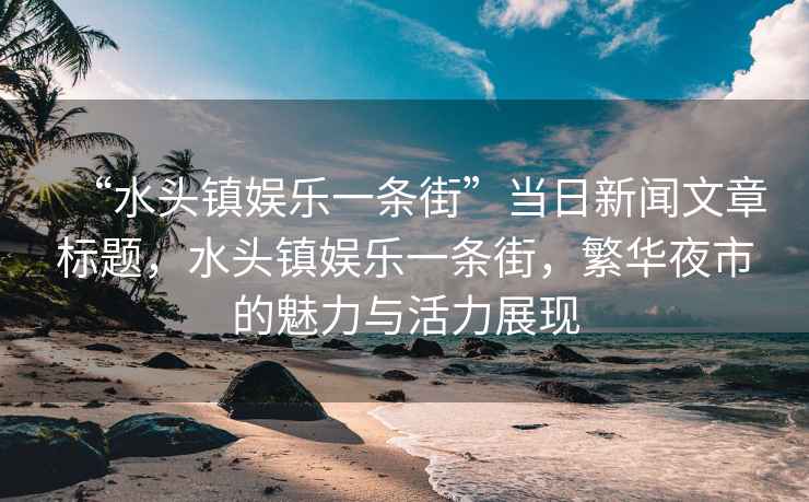 “水頭鎮(zhèn)娛樂一條街”當(dāng)日新聞文章標(biāo)題，水頭鎮(zhèn)娛樂一條街，繁華夜市的魅力與活力展現(xiàn)