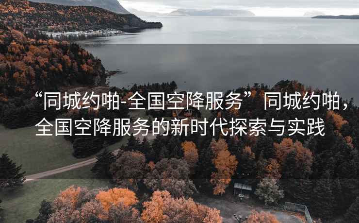 “同城約啪-全國(guó)空降服務(wù)”同城約啪，全國(guó)空降服務(wù)的新時(shí)代探索與實(shí)踐