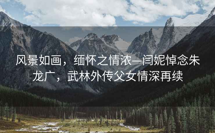風景如畫，緬懷之情濃—閆妮悼念朱龍廣，武林外傳父女情深再續(xù)