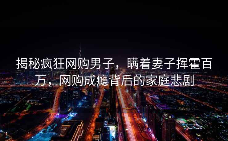 揭秘瘋狂網(wǎng)購男子，瞞著妻子揮霍百萬，網(wǎng)購成癮背后的家庭悲劇