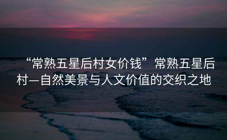 “常熟五星后村女價錢”常熟五星后村—自然美景與人文價值的交織之地
