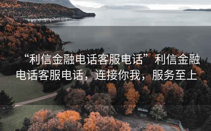 “利信金融電話客服電話”利信金融電話客服電話，連接你我，服務(wù)至上