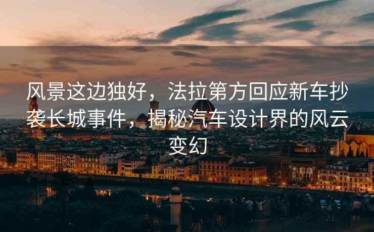 風(fēng)景這邊獨好，法拉第方回應(yīng)新車抄襲長城事件，揭秘汽車設(shè)計界的風(fēng)云變幻