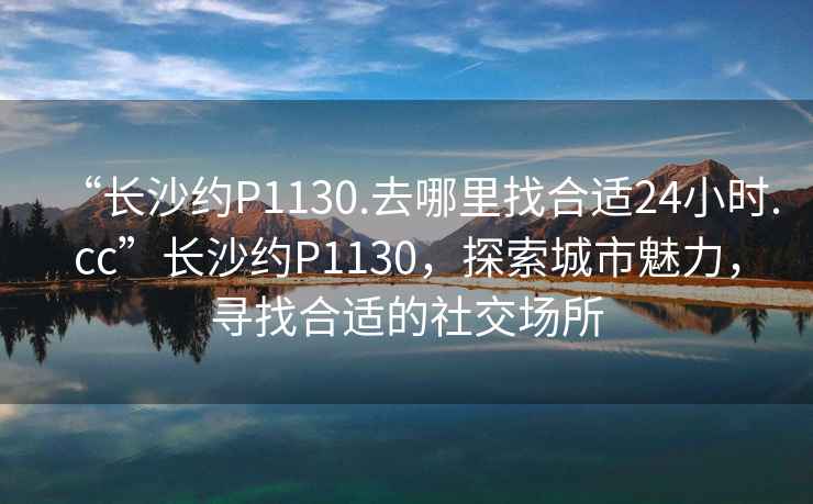 “長(zhǎng)沙約P1130.去哪里找合適24小時(shí).cc”長(zhǎng)沙約P1130，探索城市魅力，尋找合適的社交場(chǎng)所